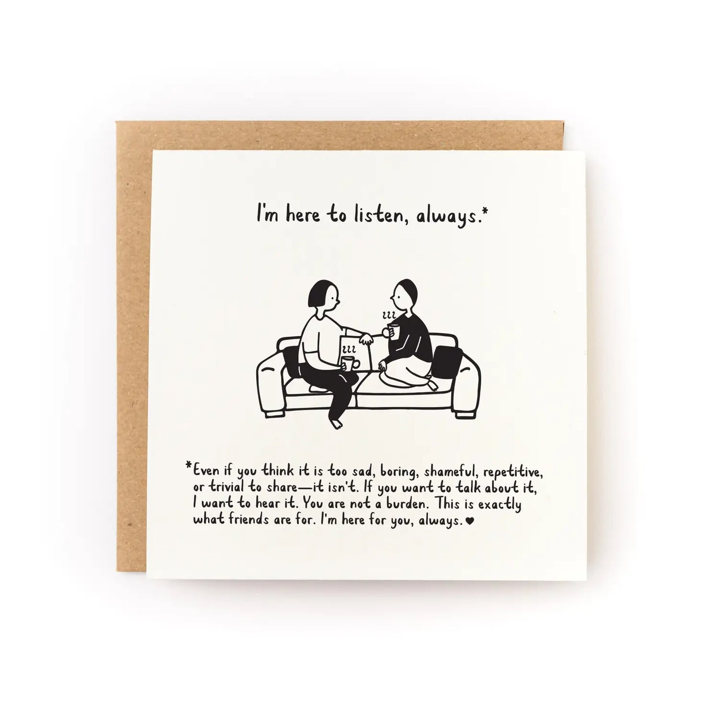 White card with illustration of two people sitting on a couch next to each other. Black text reading "I'm here to listen, always.* *Even if you think that it is too sad, boring, shameful, repetitive, or trivial to share - it isn't. If you want to talk about it, I want to hear it. You are not a burden. This is exactly what friends are for. I'm here for you, always."