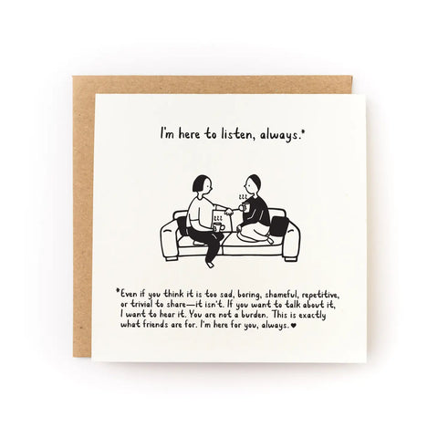 White card with illustration of two people sitting on a couch next to each other. Black text reading "I'm here to listen, always.*  *Even if you think that it is too sad, boring, shameful, repetitive, or trivial to share - it isn't. If you want to talk about it, I want to hear it. You are not a burden. This is exactly what friends are for. I'm here for you, always."